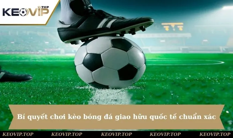 bi quyet choi keo bong da giao huu quoc te chuan Bí quyết chơi kèo bóng đá giao hữu quốc tế chuẩn xác