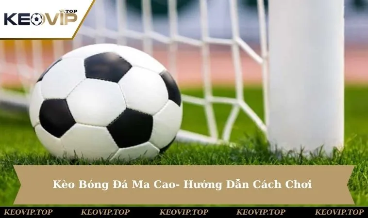 Kèo Bóng Đá Ma Cao Là Gì? Hướng Dẫn Cách Chơi Chi Tiết
