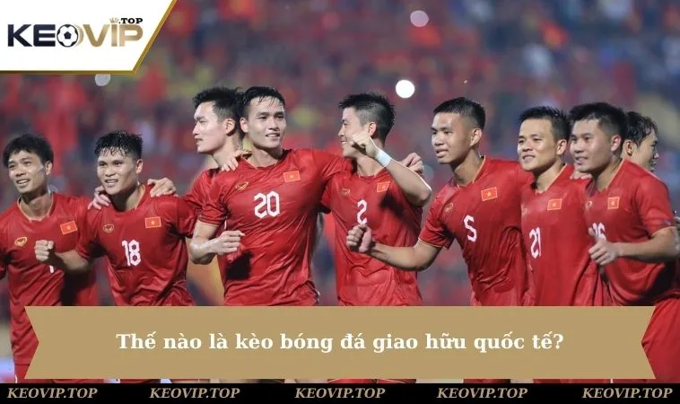 the nao la keo bong da giao huu quoc te Thế nào là kèo bóng đá giao hữu quốc tế?